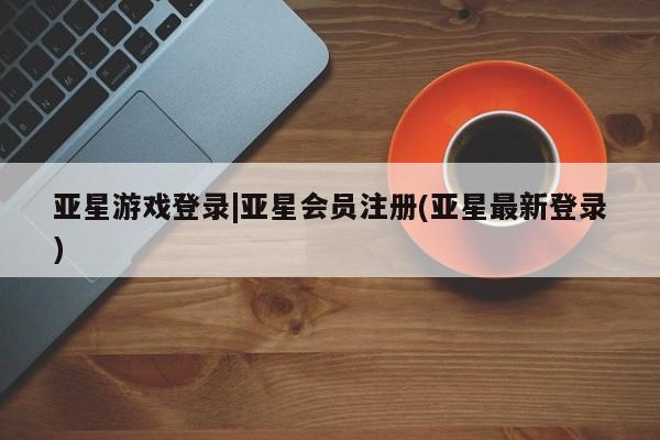 亚星网站 亚星会员平台亚星游戏登录|亚星会员注册(亚星最新登录)