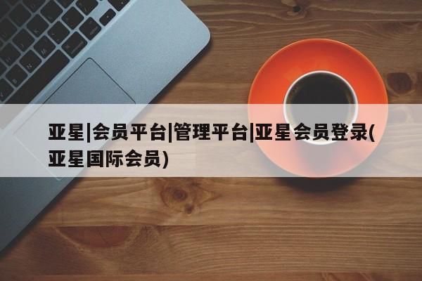 亚星网站 亚星会员平台亚星|会员平台|管理平台|亚星会员登录(亚星国际会员)
