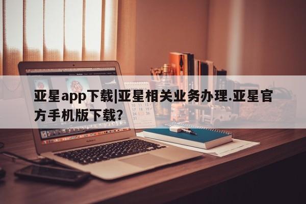 亚星网站 亚星会员平台亚星app下载|亚星相关业务办理.亚星官方手机版下载？