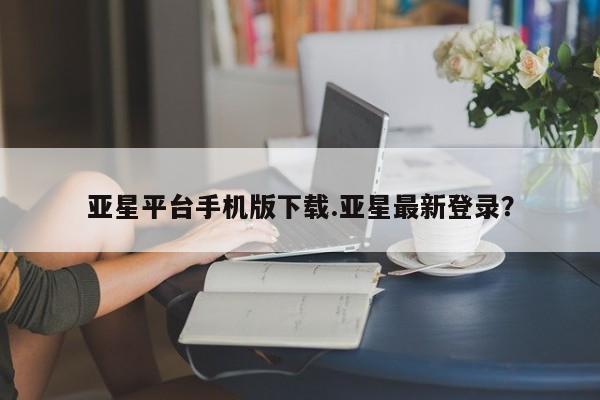 亚星网站 亚星会员平台亚星平台手机版下载.亚星最新登录？