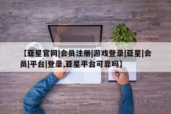 亚星网站 亚星会员平台【亚星官网|会员注册|游戏登录|亚星|会员|平台|登录,亚星平台可靠吗】