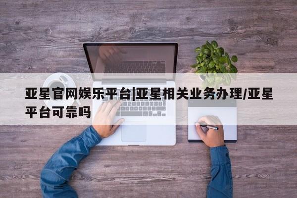 亚星网站 亚星会员平台亚星官网娱乐平台|亚星相关业务办理/亚星平台可靠吗
