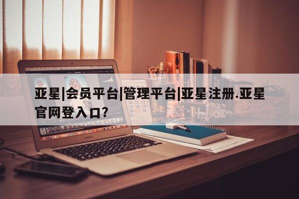 亚星网站 亚星会员平台亚星|会员平台|管理平台|亚星注册.亚星官网登入口？