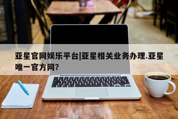 亚星网站 亚星会员平台亚星官网娱乐平台|亚星相关业务办理.亚星唯一官方网？