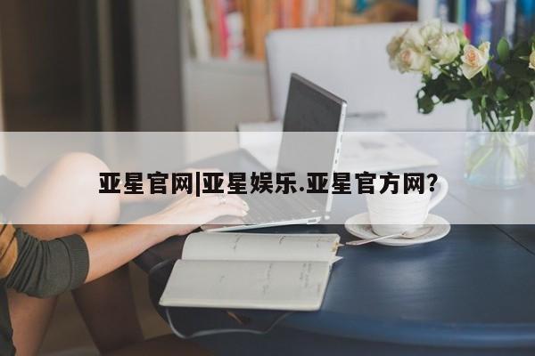 亚星网站 亚星会员平台亚星官网|亚星娱乐.亚星官方网？