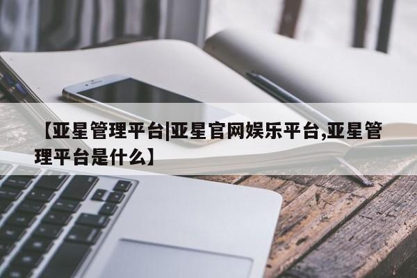 亚星网站 亚星会员平台【亚星管理平台|亚星官网娱乐平台,亚星管理平台是什么】