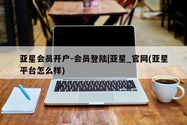 亚星网站 亚星会员平台亚星会员开户-会员登陆|亚星_官网(亚星平台怎么样)