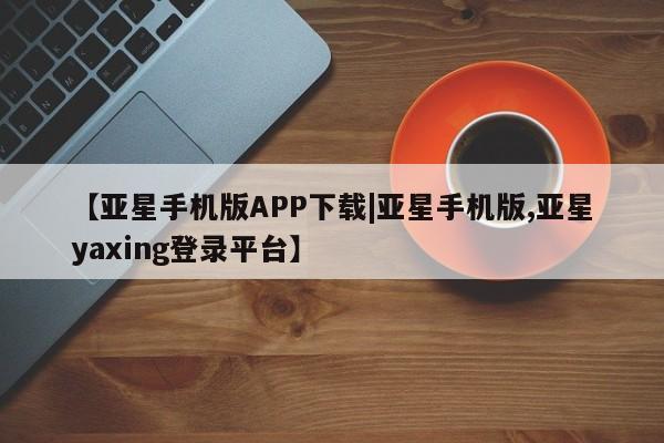 亚星网站 亚星会员平台【亚星手机版APP下载|亚星手机版,亚星yaxing登录平台】