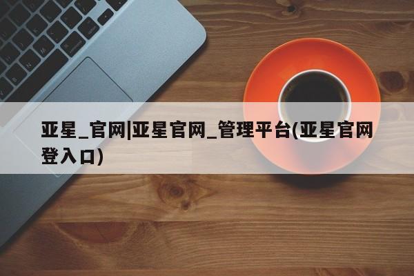 亚星网站 亚星会员平台亚星_官网|亚星官网_管理平台(亚星官网登入口)