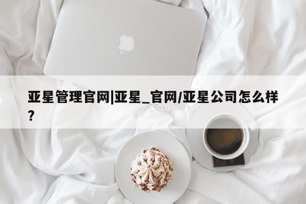 亚星网站 亚星会员平台亚星管理官网|亚星_官网/亚星公司怎么样?