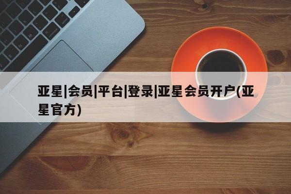 亚星网站 亚星会员平台亚星|会员|平台|登录|亚星会员开户(亚星官方)
