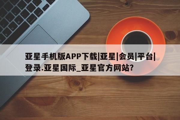 亚星网站 亚星会员平台亚星手机版APP下载|亚星|会员|平台|登录.亚星国际_亚星官方网站？