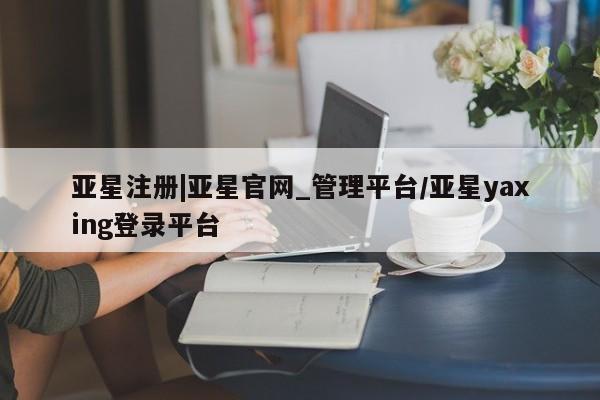 亚星网站 亚星会员平台亚星注册|亚星官网_管理平台/亚星yaxing登录平台