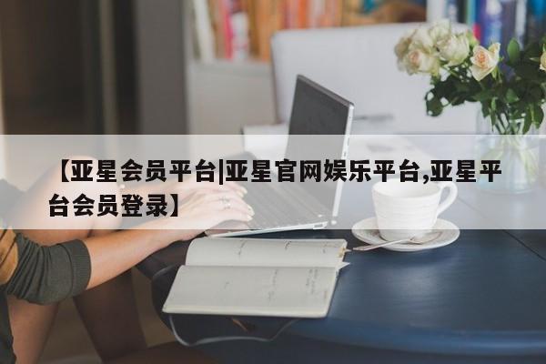 亚星网站 亚星会员平台【亚星会员平台|亚星官网娱乐平台,亚星平台会员登录】