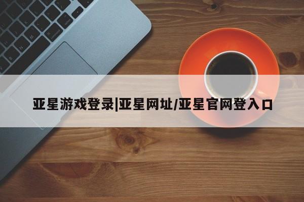 亚星网站 亚星会员平台亚星游戏登录|亚星网址/亚星官网登入口