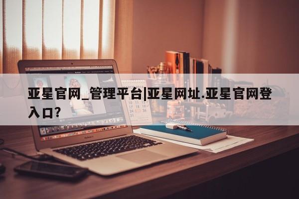 亚星网站 亚星会员平台亚星官网_管理平台|亚星网址.亚星官网登入口？