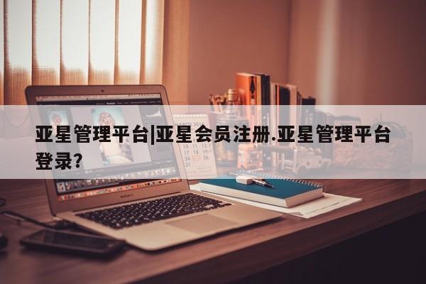亚星网站 亚星会员平台亚星管理平台|亚星会员注册.亚星管理平台登录？