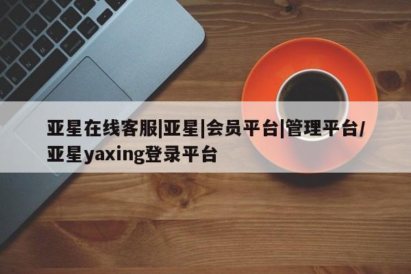 亚星网站 亚星会员平台亚星在线客服|亚星|会员平台|管理平台/亚星yaxing登录平台