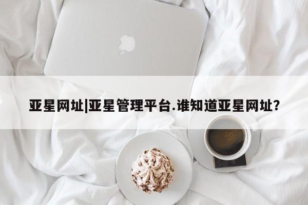 亚星网站 亚星会员平台亚星网址|亚星管理平台.谁知道亚星网址？