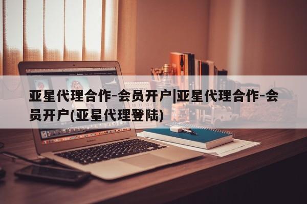 亚星网站 亚星会员平台亚星代理合作-会员开户|亚星代理合作-会员开户(亚星代理登陆)