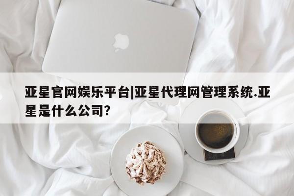 亚星网站 亚星会员平台亚星官网娱乐平台|亚星代理网管理系统.亚星是什么公司？