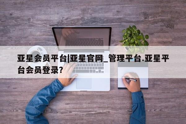 亚星网站 亚星会员平台亚星会员平台|亚星官网_管理平台.亚星平台会员登录？