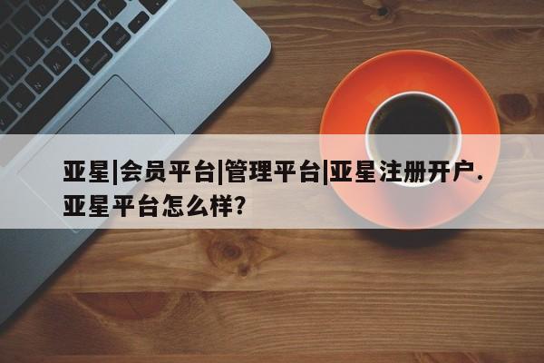 亚星网站 亚星会员平台亚星|会员平台|管理平台|亚星注册开户.亚星平台怎么样？
