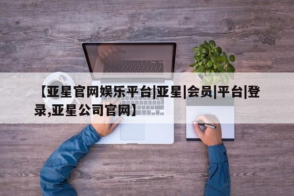 亚星网站 亚星会员平台【亚星官网娱乐平台|亚星|会员|平台|登录,亚星公司官网】
