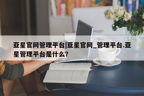 亚星网站 亚星会员平台亚星官网管理平台|亚星官网_管理平台.亚星管理平台是什么？