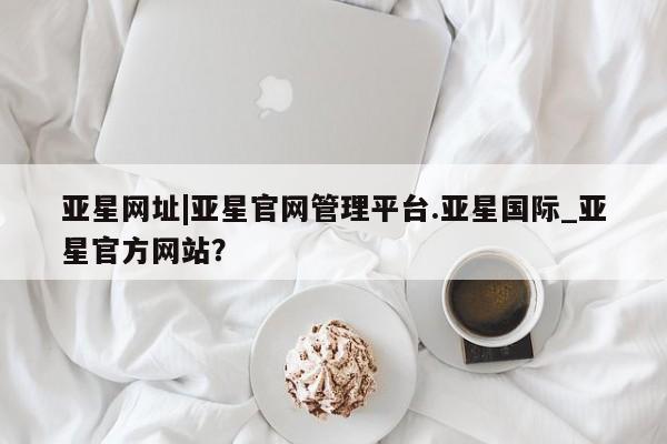 亚星网站 亚星会员平台亚星网址|亚星官网管理平台.亚星国际_亚星官方网站？