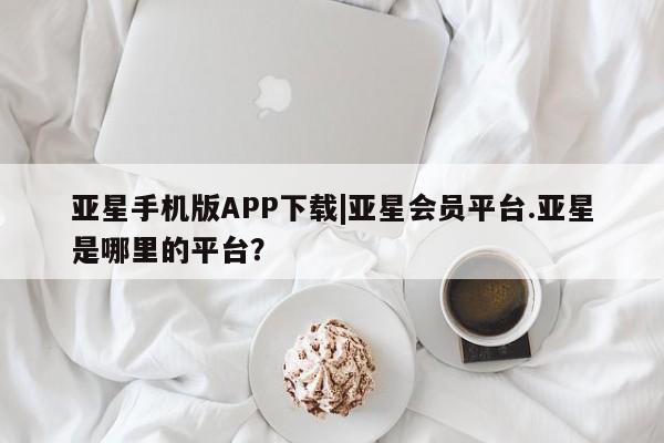亚星网站 亚星会员平台亚星手机版APP下载|亚星会员平台.亚星是哪里的平台？