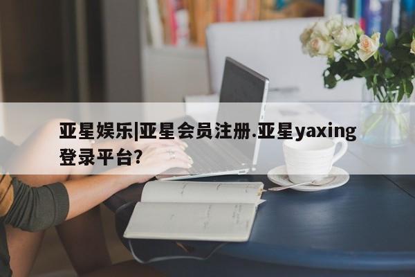 亚星网站 亚星会员平台亚星娱乐|亚星会员注册.亚星yaxing登录平台？