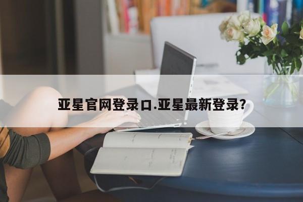 亚星网站 亚星会员平台亚星官网登录口.亚星最新登录？