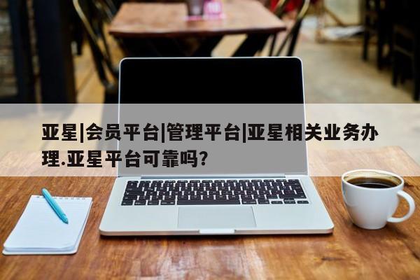 亚星网站 亚星会员平台亚星|会员平台|管理平台|亚星相关业务办理.亚星平台可靠吗？