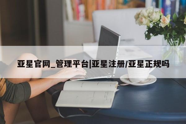 亚星网站 亚星会员平台亚星官网_管理平台|亚星注册/亚星正规吗