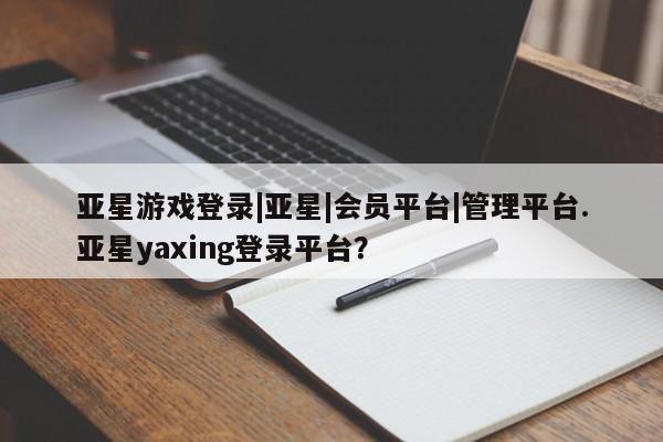 亚星网站 亚星会员平台亚星游戏登录|亚星|会员平台|管理平台.亚星yaxing登录平台？