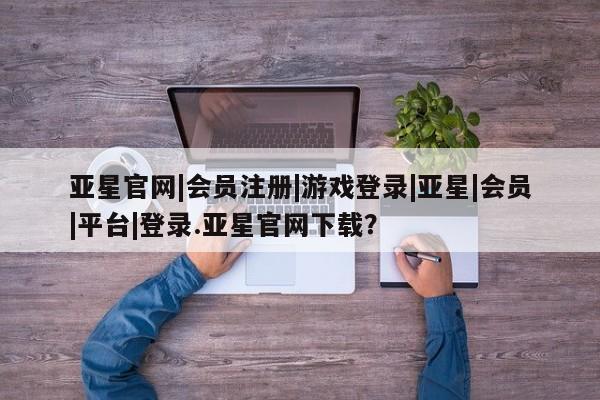 亚星网站 亚星会员平台亚星官网|会员注册|游戏登录|亚星|会员|平台|登录.亚星官网下载？