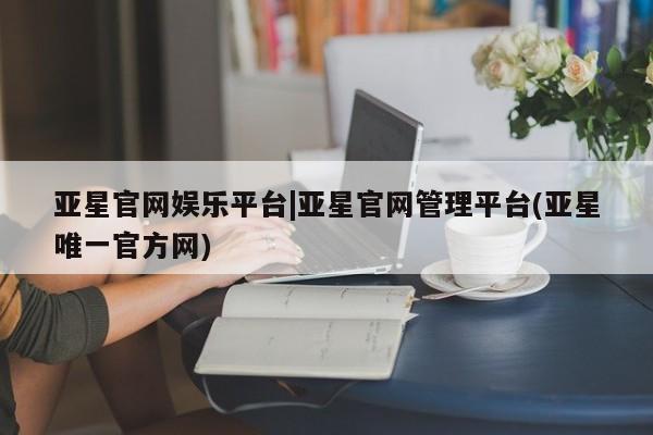 亚星网站 亚星会员平台亚星官网娱乐平台|亚星官网管理平台(亚星唯一官方网)