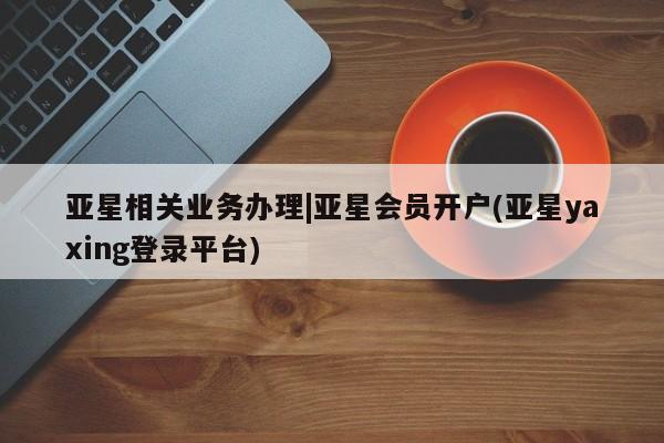 亚星网站 亚星会员平台亚星相关业务办理|亚星会员开户(亚星yaxing登录平台)