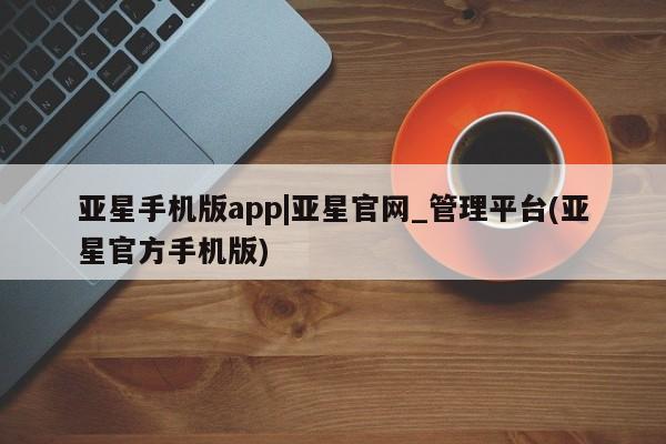 亚星网站 亚星会员平台亚星手机版app|亚星官网_管理平台(亚星官方手机版)