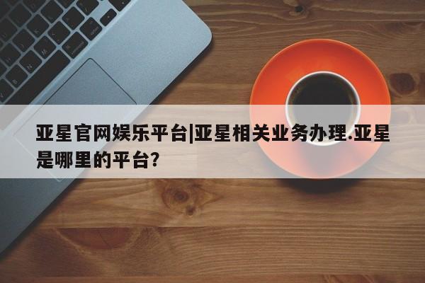 亚星网站 亚星会员平台亚星官网娱乐平台|亚星相关业务办理.亚星是哪里的平台？