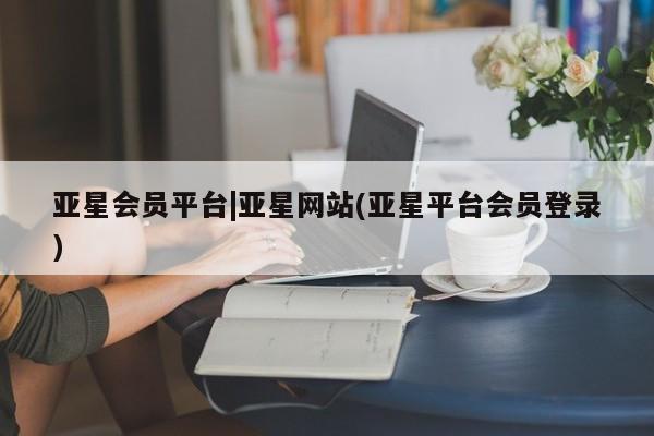 亚星网站 亚星会员平台亚星会员平台|亚星网站(亚星平台会员登录)