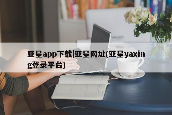 亚星网站 亚星会员平台亚星app下载|亚星网址(亚星yaxing登录平台)