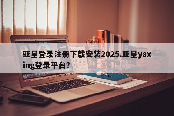 亚星网站 亚星会员平台亚星登录注册下载安装2025.亚星yaxing登录平台？