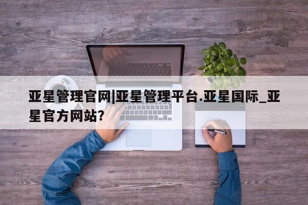 亚星网站 亚星会员平台亚星管理官网|亚星管理平台.亚星国际_亚星官方网站？