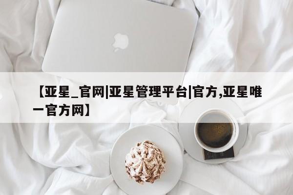 亚星网站 亚星会员平台【亚星_官网|亚星管理平台|官方,亚星唯一官方网】