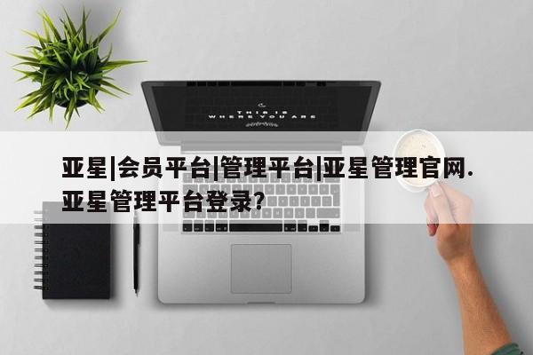 亚星网站 亚星会员平台亚星|会员平台|管理平台|亚星管理官网.亚星管理平台登录？