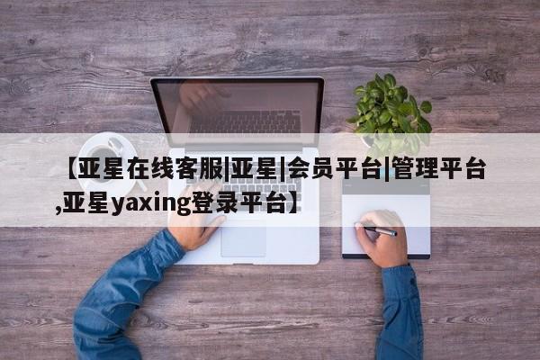 亚星网站 亚星会员平台【亚星在线客服|亚星|会员平台|管理平台,亚星yaxing登录平台】