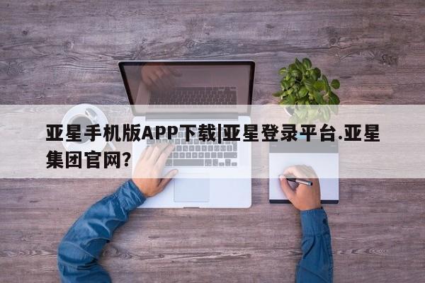 亚星网站 亚星会员平台亚星手机版APP下载|亚星登录平台.亚星集团官网？