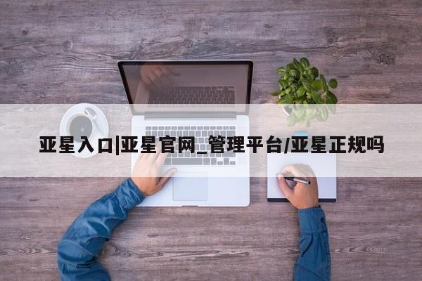 亚星网站 亚星会员平台亚星入口|亚星官网_管理平台/亚星正规吗